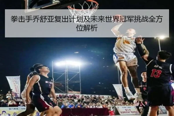 拳击手乔舒亚复出计划及未来世界冠军挑战全方位解析