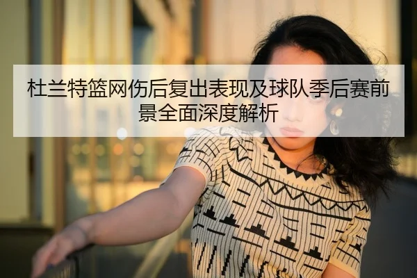 杜兰特篮网伤后复出表现及球队季后赛前景全面深度解析